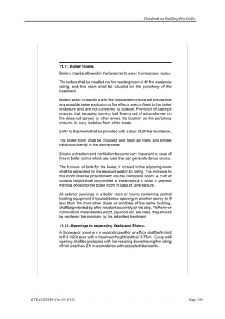 Handbook on Building Fire Codes
IITK-GSDMA-Fire 05-V3.0 Page 208
11.11. Boiler rooms.
Boilers may be allowed in the basements away from escape routes.
The boilers shall be installed in a fire resisting room of 4h fire resistance
rating, and this room shall be situated on the periphery of the
basement.
Boilers when located in a 4 hr, fire resistant enclosure will ensure that
any possible boiler explosion or fire effects are confined to the boiler
enclosure and are not conveyed to outside. Provision of catchpit
ensures that escaping burning fuel flowing out of a transformer on
fire does not spread to other areas. Its location on the periphery
ensures its easy isolation from other areas.
Entry to this room shall be provided with a door of 2h fire resistance.
The boiler room shall be provided with fresh air inlets and smoke
exhausts directly to the atmosphere.
Smoke extraction and ventilation become very important in case of
fires in boiler rooms which use fuels that can generate dense smoke.
The furnace oil tank for the boiler, if located in the adjoining room
shall be separated by fire resistant wall of 4h rating. The entrance to
this room shall be provided with double composite doors. A curb of
suitable height shall be provided at the entrance in order to prevent
the flow of oil into the boiler room in case of tank rapture.
All exterior openings in a boiler room or rooms containing central
heating equipment if located below opening in another storey-or if
less than 3m from other doors or windows of the same building,
shall be protected by a fire resistant assembly/or fire stop. * Wherever
combustible materials like wood, plywood etc. are used, they should
be rendered fire resistant by fire retardant treatment.
11.12. Openings in separating Walls and Floors.
A doorway or opening in a separating wall on any floor shall be limited
to 5.6 m2 in area with a maximum height/width of 2.75 m . Every wall
opening shall be protected with fire-resisting doors having fire rating
of not less than 2 h in accordance with accepted standards.
 