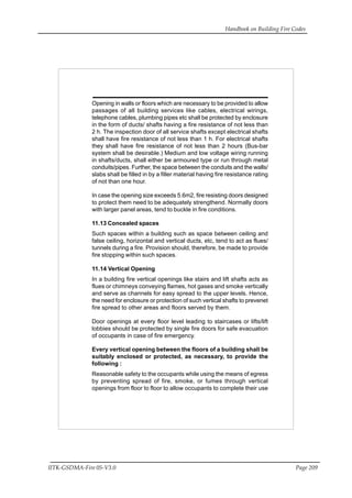 Handbook on Building Fire Codes
IITK-GSDMA-Fire 05-V3.0 Page 209
Opening in walls or floors which are necessary to be provided to allow
passages of all building services like cables, electrical wirings,
telephone cables, plumbing pipes etc shall be protected by enclosure
in the form of ducts/ shafts having a fire resistance of not less than
2 h. The inspection door of all service shafts except electrical shafts
shall have fire resistance of not less than 1 h. For electrical shafts
they shall have fire resistance of not less than 2 hours (Bus-bar
system shall be desirable.) Medium and low voltage wiring running
in shafts/ducts, shall either be armoured type or run through metal
conduits/pipes. Further, the space between the conduits and the walls/
slabs shall be filled in by a filler material having fire resistance rating
of not than one hour.
In case the opening size exceeds 5.6m2, fire resisting doors designed
to protect them need to be adequately strengthend. Normally doors
with larger panel areas, tend to buckle in fire conditions.
11.13 Concealed spaces
Such spaces within a building such as space between ceiling and
false ceiling, horizontal and vertical ducts, etc, tend to act as flues/
tunnels during a fire. Provision should, therefore, be made to provide
fire stopping within such spaces.
11.14 Vertical Opening
In a building fire vertical openings like stairs and lift shafts acts as
flues or chimneys conveying flames, hot gases and smoke vertically
and serve as channels for easy spread to the upper levels. Hence,
the need for enclosure or protection of such vertical shafts to prevenet
fire spread to other areas and floors served by them.
Door openings at every floor level leading to staircases or lifts/lift
lobbies should be protected by single fire doors for safe evacuation
of occupants in case of fire emergency.
Every vertical opening between the floors of a building shall be
suitably enclosed or protected, as necessary, to provide the
following :
Reasonable safety to the occupants while using the means of egress
by preventing spread of fire, smoke, or fumes through vertical
openings from floor to floor to allow occupants to complete their use
 