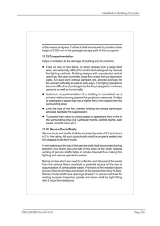 Handbook on Building Fire Codes
IITK-GSDMA-Fire 05-V3.0 Page 210
of the means of egress. Further it shall be ensured to provide a clear
height of 2100 mm in the passage/ escape path of the occupants
11.15 Compartmentation
Helps in limitation to the damage of building and its contents :
Fires on one or two floors, or when spread over a large floor
area, are extremely difficult to control and extinguish by manual
fire fighting methods. Building designs with unprotected vertical
openings, like open stairwells, large floor areas without separation
walls, A/c duct work without dampers etc. provide avenues for
fire spread vertically as well as side ways. Fire figting operations
become difficult and prolonged as the fire propagation continues
upwards as well as horizontally.
Judicious ccmpartmentation of a building is considered as a
primary method among passive fire protection measures. It helps
to segregate a space that has a higher fire or life hazard than the
surrounding area;
Limit the size of the fire, thereby limiting the smoke generation
and also facilitate fire suppression;
To protect high value or critical areas or operations from a fire in
the surrounding area (Eg: Computer rooms, control rooms, safe
vaults, records room etc.)
11.16. Service Ducts/Shafts.
Service ducts and shafts shall be enclosed by waiis of 2 h and doors
of 2 h, fire rating. All such ducts/shafts shall be property sealed and
fire stopped at all floor levels.
A vent opening at the top of the service shaft shall be provided having
between one-fourth and one-half of the area of the shaft. Natural
venting of service shafts helps in smoke disposal thus making fire
fighting and rescue operations easier.
Refuse chutes which are used for collection and disposal of the waste
from the various floors constitute a potential source of fire due to
accumulation of combustible waste. Provision of fire resistant doors
at every floor level helps prevention of fire spread from floor to floor.
Refuse chutes shall have openings at least 1 m above roof level for
venting purpose Inspection panels and doors shall be tight fitting
with 2 hours fire resistance.
 