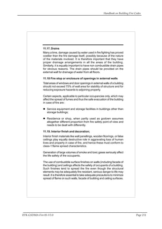 Handbook on Building Fire Codes
IITK-GSDMA-Fire 05-V3.0 Page 211
11.17. Drains
Many a time, damage caused by water used in fire fighting has proved
costlier than the fire damage itself, possibly because of the nature
of the materials involved. It is therefore important that they have
proper drainage arrangements in all the areas of the building.
Similarly, it is equally important to have non combustible drain pipes
for obvious reasons. The drain pipes should be provided on the
external wall for drainage of water from all floors.
11.18 Fire stop or enclosure of openings in external walls
Total areas of windows and door openings in external walls of a building
should not exceed 75% of wall area for stability of structure and for
reducing exposure hazards to adjoining property.
Certain aspects, applicable to particular occupancies only, which may
affect the spread of fumes and thus the safe evacuation of the building
in case of fire are :
Service equipment and storage facilities in buildings other than
storage buildings;
Residence or shop, when partly used as godown assumes
altogether different proportion from fire safety point of view and
needs to be dealt with differently.
11.19. Interior finish and decoration;
Interior finish materials like wall panellings, wooden floorings, or false
ceilings play equally destructive role in aggravating loss of human
lives and property in case of fire, and hence these must conform to
class-1 flame spread characteristics.
Generation of large volumes of smoke and toxic gases seriously affect
the life safety of the occupants.
The use of combustible surface finishes on walls (including facade of
the building) and ceilings affects the safety of occupants of a building.
Such finishes tend to spread the fire even though the structural
elements may be adequately fire resistant, serious danger to life may
result .It is therefore essential to take adequate precautions to minimize
spread of flame on such walls, facade of building and ceiling surfaces.
 