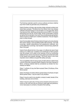 Handbook on Building Fire Codes
IITK-GSDMA-Fire 05-V3.0 Page 212
The finishing materials used for various surfaces and decor shall be
such that it shall not generate toxic smoke/fumes.
Interior finishes or linings, also provide a large unbroken surface over
which flame spreads. The flame from the interior finish may release
sufficient thermal energy for the formation of a hot gas layer which
may become thick, attaining a temperature around 600o
C, and starts
descenting from the top. At this stage, all the combustible contents
as well as the furnishings in the room may simultaneously get ignited,
which is known as “flash-over” or full fire involvement. This can happen
even in a few minutes.
Use of combustible interior finishes (interior linings) such as low density
fibre board ceilings, wood panelling textile wall coverings, vinyl wall
coverings, cellular polyurethane and polystyrene materials, and
combustible floor coverings, had resulted in several heavy death toll
fires in the past.
Interior finish affects the fire in four ways: (i) It affects the rate of heat
build-up to a ‘flash-over’ condition (ii) It contributes to flame spread
over the surface, (iii) It adds to the intensity of fire by contributing
additional fuel, and (iv) It produces toxic gases and smoke that adds
to life hazard and property damage. The fourth factor is the most
important since it affects occupant life safety seriously.
The susceptibility to fire of various types of wall surfaces is determined
in terms of the rate of spread of flame. Based on the rate of spread of
flame, surfacing material shall be considered as divided into four
classes as follows.
Class 1 surfaces of very low flame spread Class 2 Surfaces of low
flame spread.
Class 3 Surfaces of medium flame spread Class 4 Surfaces of rapid
flame spread Class 1 may be used in any situation.
Class 2 may be used in any situation, except on walls, facade of the
building, staircase and corridors.
Class 3 may be used only in living rooms and bed rooms (but not in
rooms on the roof) and only as a lining to solid walls and partitions;
not on staircases or corridors or facade of the building.
 