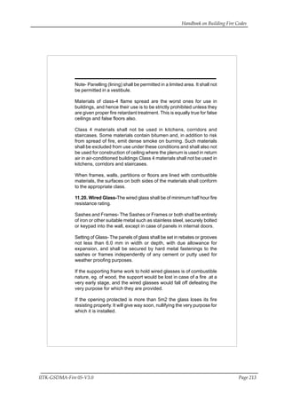Handbook on Building Fire Codes
IITK-GSDMA-Fire 05-V3.0 Page 213
Note- Panelling (lining) shall be permitted in a limited area. It shall not
be permitted in a vestibule.
Materials of class-4 flame spread are the worst ones for use in
buildings, and hence their use is to be strictly prohibited unless they
are given proper fire retardant treatment. This is equally true for false
ceilings and false floors also.
Class 4 materials shall not be used in kitchens, corridors and
staircases. Some materials contain bitumen and, in addition to risk
from spread of fire, emit dense smoke on burning. Such materials
shall be excluded from use under these conditions and shall also not
be used for construction of ceiling where the plenum is used in return
air in air-conditioned buildings Class 4 materials shall not be used in
kitchens, corridors and staircases.
When frames, walls, partitions or floors are lined with combustible
materials, the surfaces on both sides of the materials shall conform
to the appropriate class.
11.20. Wired Glass-The wired glass shall be of minimum half hour fire
resistance rating.
Sashes and Frames- The Sashes or Frames or both shall be entirely
of iron or other suitable metal such as stainless steel, securely bolted
or keypad into the wall, except in case of panels in internal doors.
Setting of Glass- The panels of glass shall be set in rebates or grooves
not less than 6.0 mm in width or depth, with due allowance for
expansion, and shall be secured by hard metal fastenings to the
sashes or frames independently of any cement or putty used for
weather proofing purposes.
If the supporting frame work to hold wired glasses is of combustible
nature, eg. of wood, the support would be lost in case of a fire .at a
very early stage, and the wired glasses would fall off defeating the
very purpose for which they are provided.
If the opening protected is more than 5m2 the glass loses its fire
resisting property. It will give way soon, nullifying the very purpose for
which it is installed.
 