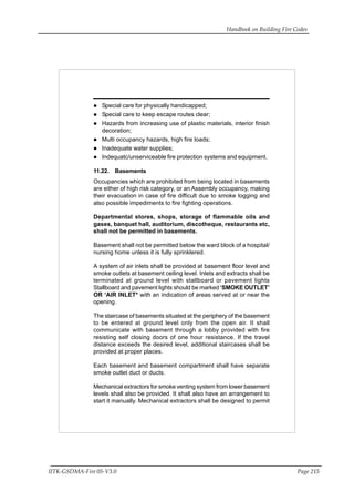 Handbook on Building Fire Codes
IITK-GSDMA-Fire 05-V3.0 Page 215
Special care for physically handicapped;
Special care to keep escape routes clear;
Hazards from increasing use of plastic materials, interior finish
decoration;
Multi occupancy hazards, high fire loads;
Inadequate water supplies;
Indequatc/unserviceable fire protection systems and equipment.
11.22. Basements
Occupancies which are prohibited from being located in basements
are either of high risk category, or an Assembly occupancy, making
their evacuation in case of fire difficult due to smoke logging and
also possible impediments to fire fighting operations.
Departmental stores, shops, storage of flammable oils and
gases, banquet hall, auditorium, discotheque, restaurants etc,
shall not be permitted in basements.
Basement shall not be permitted below the ward block of a hospital/
nursing home unless it is fully sprinklered.
A system of air inlets shall be provided at basement floor level and
smoke outlets at basement ceiling level. Inlets and extracts shall be
terminated at ground level with stallboard or pavement lights
Stallboard and pavement lights should be marked ‘SMOKE OUTLET’
OR ‘AIR INLET* with an indication of areas served at or near the
opening.
The staircase of basements situated at the periphery of the basement
to be entered at ground level only from the open air. It shall
communicate with basement through a lobby provided with fire
resisting self closing doors of one hour resistance. If the travel
distance exceeds the desired level, additional staircases shall be
provided at proper places.
Each basement and basement compartment shall have separate
smoke outlet duct or ducts.
Mechanical extractors for smoke venting system from lower basement
levels shall also be provided. It shall also have an arrangement to
start it manually. Mechanical extractors shall be designed to permit
 