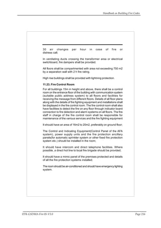 Handbook on Building Fire Codes
IITK-GSDMA-Fire 05-V3.0 Page 216
30 air changes per hour in case of fire or
distress call;
In ventilating ducts crossing the transformer area or electrical
switchboard, fire dampers shall be provided.
All floors shall be compartmented with area not exceeding 750 m2
by a separation wall with 2 h fire rating.
High rise buildings shall be provided with lightning protection.
11.23. Fire Control Room
For all buildings 15m in height and above, there shall be a control
room on the entrance floor of the building with communication system
(suitable public address system) to all floors and facilities for
receiving the message from different floors. Details of all floor plans
along with the details of fire fighting equipment and installations shall
be displayed in the fire control room. The fire control room shall also
have facilities to detect the fire on any floor through indicator board
connection to fire detection and alarm systems on all floors. The fire
staff in charge of the fire control room shall be responsible for
maintenance of the various services and the fire fighting equipment
It should have an area of 16m2 to 20m2, preferably on ground floor;
The Control and Indicating Equipment(Control Panel of the AFA
system), power supply units and the fire protection ancillary
panels(for automatic sprinkler system or other fixed fire protection
system etc.) should be installed in the room;
It should have intercom and direct telephone facilities. Where
possible, a direct hot line to local fire brigade should be provided;
It should have a mimic panel of the premises protected and details
of all the fire protection systems installed;
The room should be air-conditioned and should have emergency lighting
system.
 