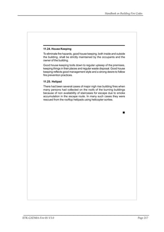 Handbook on Building Fire Codes
IITK-GSDMA-Fire 05-V3.0 Page 217
11.24. House Keeping
To eliminate fire hazards, good house keeping, both inside and outside
the building, shall be strictly maintained by the occupants and the
owner of the building.
Good house keeping boils down to regular upkeep of the premises,
keeping things in their places and regular waste disposal. Good house
keeping reflects good management style and a strong desire to follow
fire prevention practices.
11.25. Helipad
There had been several cases of major nigh rise building fires when
many persons had collected on the roofs of the burning buildings
because of non availability of staircases for escape due to smoke
accumulation in the escape route. In many such cases they were
rescued from the rooftop helipads using helicopter sorties.
 