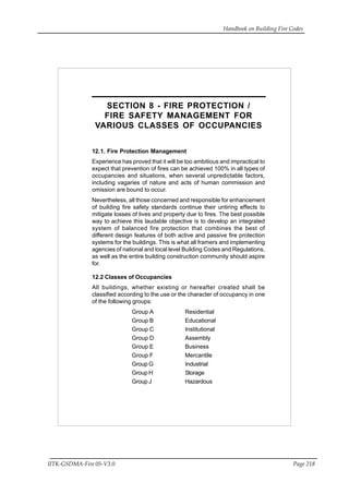 Handbook on Building Fire Codes
IITK-GSDMA-Fire 05-V3.0 Page 218
SECTION 8 - FIRE PROTECTION /
FIRE SAFETY MANAGEMENT FOR
VARIOUS CLASSES OF OCCUPANCIES
12.1. Fire Protection Management
Experience has proved that it will be too ambitious and impractical to
expect that prevention of fires can be achieved 100% in all types of
occupancies and situations, when several unpredictable factors,
including vagaries of nature and acts of human commission and
omission are bound to occur.
Nevertheless, all those concerned and responsible for enhancement
of building fire safety standards continue their untiring effects to
mitigate losses of lives and property due to fires. The best possible
way to achieve this laudable objective is to develop an integrated
system of balanced fire protection that combines the best of
different design features of both active and passive fire protection
systems for the buildings. This is what all framers and implementing
agencies of national and local level Building Codes and Regulations,
as well as the entire building construction community should aspire
for.
12.2 Classes of Occupancies
All buildings, whether existing or hereafter created shall be
classified according to the use or the character of occupancy in one
of the following groups:
Group A Residential
Group B Educational
Group C Institutional
Group D Assembly
Group E Business
Group F Mercantile
Group G Industrial
Group H Storage
Group J Hazardous
 