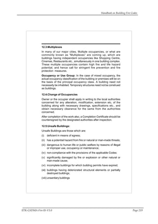Handbook on Building Fire Codes
IITK-GSDMA-Fire 05-V3.0 Page 219
12.3.Multiplexes
In many of our major cities, Multiple occupancies, or what are
commonly known as “Multiplexes” are coming up, which are
buildings having independent occupancies like Shopping Centre,
Cinemas, Restaurants etc., simultaneously in one building complex.
These multiple occupancies contain high fire and life hazard
potential, and hence call for stringent fire prevention and fire
protection measures.
Occupancy or Use Group: In the case of mixed occupancy, the
actual occupancy classification of the building or premises will be on
the basis of the principal occupancy class. A building need not
necessarly be inhabited. Temporary structures need not be construed
as buildings.
12.4.Change of Occupancies
Owner or the occupier shall apply in writing to the local authorities
concerned for any alteration, modification, extension etc, of the
building along with necessary drawings, specifications etc., and
obtain necessary clearance for the same from the authorities
concerned.
After completion of the work also, a Completion Certificate should be
countersigned by the designated authorities after inspection.
12.5.Unsafe Buildings:
Unsafe Buildings are those which are:
(i) deficient in means of egress;
(ii) has a potential hazard from fire or natural or man-made threats;
(iii) dangerous to human life or public welfare by reasons of illegal
or improper use, occupancy or maintenance;
(iv) non-compliance with the provisions of the applicable Codes:
(v) significantly damaged by fire or explosion or other natural or
man-made cause;
(vi) incomplete buildings for which building permits have expired;
(vii) buildings having deteriorated structural elements or partially
destroyed buildings;
(viii) unsanitary buildings
 