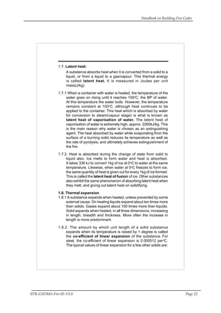 Handbook on Building Fire Codes
IITK-GSDMA-Fire 05-V3.0 Page 22
1.7. Latent heat:
A substance absorbs heat when it is converted from a solid to a
liquid, or from a liquid to a gas/vapour. This thermal energy
is called latent heat. It is measured in Joules per unit
mass(J/kg).
1.7.1 When a container with water is heated, the temperature of the
water goes on rising until it reaches 100o
C, the BP of water.
At this temperature the water boils. However, the temperature
remains constant at 100o
C, although heat continues to be
applied to the container. This heat which is absorbed by water
for conversion to steam(vapour stage) is what is known as
latent heat of vaporisation of water. The latent heat of
vaporisation of water is extremely high, approx. 2260kJ/kg. This
is the main reason why water is chosen as an extinguishing
agent. The heat absorbed by water while evaporating from the
surface of a burning solid reduces its temperature as well as
the rate of pyrolysis, and ultimately achieves extinguishment of
the fire.
1.7.2. Heat is absorbed during the change of state from solid to
liquid also. Ice melts to form water and heat is absorbed.
It takes 336 kJ to convert 1kg of ice at 0o
C to water at the same
temperature. Likewise, when water at 0o
C freezes to form ice,
the same quantity of heat is given out for every 1kg of ice formed.
This is called the latent heat of fusion of ice. Other substances
also exhibit the same phenomenon of absorbing latent heat when
they melt, and giving out latent heat on solidifying.
1.8. Thermal expansion
1.8.1 A substance expands when heated, unless prevented by some
external cause. On heating liquids expand about ten times more
than solids. Gases expand about 100 times more than liquids.
Solid expands when heated, in all three dimensions, increasing
in length, breadth and thickness. More often the increase in
length is more predominant.
1.8.2. The amount by which unit length of a solid substance
expands when its temperature is raised by 1 degree is called
the co-efficient of linear expansion of the substance. For
steel, the co-efficient of linear expansion is 0.000012 pero
C.
The typical values of linear expansion for a few other solids are:
 