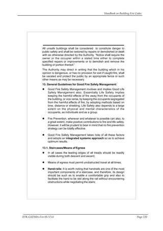 Handbook on Building Fire Codes
IITK-GSDMA-Fire 05-V3.0 Page 220
All unsafe buildings shall be considered to constitute danger to
public safety and shall be restored by repairs or demolished or dealt
with as otherwise directed by the Authority. “Notice shall require the
owner or the occupier within a stated time either to complete
specified repairs or improvements or to demolish and remove the
building or portion thereof.”
The Authority may direct in writing that the building which in his
opinion is dangerous, or has no provision for exit if caught fire, shall
be vacated and protect the public by an appropriate fence or such
other means as may be necessary.
13. General Guidelines for Good Fire Safety Management:
Good Fire Safety Management involves and implies Good Life
Safety Management also. Essentially Life Safety implies
keeping the harmful effects of fire away from the occupants of
the building, or vice versa, by keeping the occupants segregated
from the harmful effects of fire, by adopting methods based on
time, distance or shielding. Life Safety also depends to a large
extent on the physical and mental characteristics of the
occupants, as individuals and as a group.
Fire Prevention, wherever and whatever is possible can also, to
a great extent, make positive contributions to fire and life safety.
However, it will be prudent to bear in mind that no fire prevention
strategy can be totally effective.
Good Fire Safety Management takes note of all these factors
and adopts an integrated systems approach so as to achieve
optimum results.
13.1. Staircases/Means of Egress
In all cases the leading edges of all treads should be readily
visible during both descent and ascent;
Means of egress must permit unobstructed travel at all times;
Hand-rails: It is worth noting that handrails are one of the most
important components of a staircase, and therefore, its design
should be such as to enable a comfortable grip and also to
facilitate the hand to be slid along the rail without encountering
obstructions while negotiating the stairs;
 