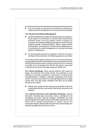 Handbook on Building Fire Codes
IITK-GSDMA-Fire 05-V3.0 Page 221
One or two steps at a doorway are considered to constitute an
accident hazard in emergency use, and hence should be avoided.
13.2. Smoke Control/Smoke Management
Smoke Management includes all methods which are resoted to,
either singly or in combination, to control smoke movement for
assisting easier and more speedy means of egress for
occupants, for assisting firefighting operations, and for reducing
property damage. Compartmentation, dilution, airflow control,
pressurisation, and buoyancy of smoke can be utilised alone or
in combination for smoke management, to minimise the smoke
hazard in building fires;
For ensuring that products of combustion in a fire do not enter a
smokeproof stair enclosure, the following guidance is provided;
“The smoke control system should ensure on a 97 percent basis for
the geographical location of the building, that the atmoshphere of the
smoke proof enclosure will not, during a period of 2 hours, including
a quantity of air emanating from the fire area that is more than
1 percent of the volume of the stair enclosure” (NFPA 101)
13.3. Atrium Buildings: Need special attention with regard to
design, fire protection and smoke control. Fire protection in such
buildings are usually provided by combination of methods like
compartmentation, ventilation, automatic suppression and smoke
control. Products of combustion from a fire get diluted with air in large
volume atria, and with proper ventilation their flow can be safety
directed to the outside.
Where vision panels and fire windows are provided, it has to be
remembered that they may transmit heat by both conduction and
radiation.
13.4. Special Structures and High-Rise Buildings: Special
structures, including open structures, towers, underground and
windowless structures, high-rise buildings, multiplexes etc; pose
special problems with regard to fire and life safety requirements, and
hence call for special considerations in design, lay-out and
construction aspects. Best results are achieved by sound design and
engineering judgement and common sense.
 