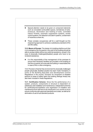 Handbook on Building Fire Codes
IITK-GSDMA-Fire 05-V3.0 Page 222
Special attention needs to be given on component elements
such as concealed combustible spaces, remoteness of exits,
enclosure, illumination and marking of exits, controlled
interior finishes, automatic suppression systems, smoke
control systems, fire detection and alarm systems, containment
of hazardous areas etc;
These complex occupancies call for a well thought out fire
engineering approach to achieve a satisfactory standard of fire
and life safety.
13.5. Means of Escape: The design of a building shall be such that
in an emergency the occupants in any part of the building should be
able to escape safely without any external assistance, except in the
case of physically challenged(disabled) people who have to be
rendered assistance.
It is the responsibility of the management of the premises to
ensure that necessary facilities are provided in the building so
that the occupants can evacuate the building in reasonable time
in case of fire or other emergency.
13.6. Provision of barrier free environment for physically challenged
people (physically disabled people) has been made mandatory in
some of the Building Bye-laws and Development Control
Regulations in the country. Provision for movement of disabled
persons to areas of safety within the building (Refuge Areas) has
also been included in these Regulations.
13.7. Certification Scheme: Since the fire performance of a
system, products, components or structure is dependent on
satisfactory site installation and maintenance, independent schemes
for certification/accreditation and registration of installers and
maintenance firms will have to be introduced in our country so as to
ensure conformity with approved standards and codes, as well as for
elimination of use of sub-standard products.
 
