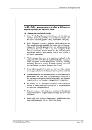 Handbook on Building Fire Codes
IITK-GSDMA-Fire 05-V3.0 Page 223
14. Fire Safety Management as applied to different oc-
cupancy groups are discussed below:
14.1. Residential Buildings(Group A)
Good Fire Safety Management in homes call for strict and
constant observance of all the common home fire safety rules
for kitchen fire safety, gas fire safety, electrical fire safety etc;
Every Residential occupancy, including residential homes and
flats, should formulate a suitable fire escape plan so that every
occupant in the building can promptly and safely evacuate the
premises in the event of a fire or any other emergency. In the
case of Dormitories, Hostels, Hotels etc., the evacuation plans
have to be made out with extreme care as more number of
occupants are involved;
The fire escape plans have to be practised periodically by the
occupants in the form of ‘mock fire drills’ so that the evacuation
of the occupants in the building can be carried out promptly,
smoothly and in an orderly manner avoiding panic and
confusion which can lead to accidents and injuries;
It has to be ensured that the exits and stairways of the building
are always kept clear of all obstructions or hazardous materials;
Where Residential and Non-Residential Occupancies co-exist,
extreme care has to be taken in the design and construction of
the premises so as to ensure that all essential fire and life safety
requirements as per Codes are incorporated in the building;
No dwelling unit of a Residential occupancy shall have its sole
means of egress pass through any part of non-Residential
occupancy in the same building;
Interior finishes, including floor finishes in Residential
occupancies, shall be of approved classes as per relevant Codes/
standards;
Building Services, including lifts/escalators shall be of standard
approved types as per relevant Codes/Standards.
 