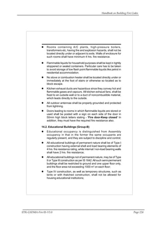Handbook on Building Fire Codes
IITK-GSDMA-Fire 05-V3.0 Page 224
Rooms containing A/C plants, high-pressure boilers,
transformers etc, having fire and explosion hazards, shall not be
located directly under or adjacent to exits. Walls of enclosure for
such rooms shall have minimum 4 hrs. fire resistance.
Flammable liquids for household purposes shall be kept in tightly
stoppered or sealed containers. Particular care has to be taken
to avoid storage of low flash point flammable liquids like petrol in
residential accommodation.
No stove or combustion heater shall be located directly under or
immediately at the foot of stairs or otherwise so located as to
block escape.
Kitchen exhaust ducts are hazardous since they convey hot and
flammable gases and vapours. All kitchen exhaust fans, shall be
fixed to an outside wall or to a duct of noncombustible material,
which leads directly to the outside.
All outdoor antennae shall be properly grounded and protected
from lightning.
Doors leading to rooms in which flammable liquids are stored or
used shall be posted with a sign on each side of the door in
50mm high block letters stating - ‘Fire door-Keep closed’ In
addition, they must have the required fire resistance also.
14.2. Educational Buildings (Group-B)
Educational occupancy is distinguished from Assembly
occupancy in that in the former the same occupants are
regularly present, and they are subject to discipline and control;
All educational buildings of permanent nature shall be of Type I
construction having external shell and load bearing elements of
4 hrs. fire resistance rating, while internal / non-load bearing walls
shall have 2 hrs. fire resistance;
All educational buildings not of permanent nature, may be of Type
II or Type III construction as per IS 1642.All such semi-permenant
buildings shall be restricted to ground and one upper floor only,
and the floor area not exceeding 1000 m2
on each floor;
Type IV construction, as well as temporary structures, such as
tents or with thatched construction, shall not be allowed for
housing educational institutions;
 