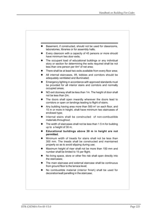 Handbook on Building Fire Codes
IITK-GSDMA-Fire 05-V3.0 Page 225
Basement, if constructed, should not be used for classrooms,
laboratories, libraries or for assembly halls;
Every clasroom with a capacity of 45 persons or more should
have minimum two door exits;
The occupant load of educational buildings or any individual
story or section for determining the exits required shall be not
less than one person per 4m2
of net area;
There shall be at least two exits available from every floor area;
All internal staircases, lift, lobbies and corridors should be
adequately ventilated and illuminated;
Emergency lighting in accordance with approved standards must
be provided for all interior stairs and corridors and normally
occupied areas;
NO exit doorway shall be less than 1m. The height of door shall
not be less than 2m;
The doors shall open inwardly wherever the doors lead to
corridors or open on landings leading to flight of stairs;
Any building having area more than 500 m2
on each floor, and
15 m or more in height, shall have minimum two staircases of
enclosed type;
Internal stairs shall be constructed of non-combustible
materials throughout;
The width of staircases shall not be less than 1.5 m for building
up to a height of 30 m;
Educational buildings above 30 m in height are not
permitted;
Minimum width of treads for stairs shall not be less than
300 mm. The treads shall be constructed and maintained
properly so as to avoid slipping during use;
Maximum height of riser shall not be more than 150 mm and
number shall be limited to 15 per flight;
No living space, store or other fire risk shall open directly into
the staircases;
The main staircase and external staircase shall be continuous
from ground floor to the terrace level;
No combustible material (interior finish) shall be used for
decoration/wall panelling in the staircase;
 