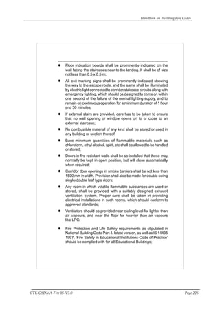 Handbook on Building Fire Codes
IITK-GSDMA-Fire 05-V3.0 Page 226
Floor indication boards shall be prominently indicated on the
wall facing the staircases near to the landing. It shall be of size
not less than 0.5 x 0.5 m;
All exit marking signs shall be prominently indicated showing
the way to the escape route, and the same shall be illuminated
by electric light connected to corridor/staircase circuits along with
emergency lighting, which should be designed to come on within
one second of the failure of the normal lighting supply, and to
remain on continuous operation for a minimum duration of 1 hour
and 30 minutes;
If external stairs are provided, care has to be taken to ensure
that no wall opening or window opens on to or close to an
external staircase;
No combustible material of any kind shall be stored or used in
any building or section thereof;
Bare minimum quantities of flammable materials such as
chloroform, ethyl alcohol, spirit, etc shall be allowed to be handled
or stored;
Doors in fire resistant walls shall be so installed that these may
normally be kept in open position, but will close automatically
when required;
Corridor door openings in smoke barriers shall be not less than
1500 mm in width. Provision shall also be made for double swing
single/double leaf type doors;
Any room in which volatile flammable substances are used or
stored, shall be provided with a suitably designed exhaust
ventilation system. Proper care shall be taken in providing
electrical installations in such rooms, which should conform to
approved standards;
Ventilators should be provided near cieling level for lighter than
air vapours, and near the floor for heavier than air vapours
like LPG;
Fire Protection and Life Safety requirements as stipulated in
National Building Code Part 4, latest version, as well as IS 14435
1997, ‘Fire Safety in Educational Institutions-Code of Practice’
should be complied with for all Educational Buildings;
 