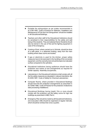 Handbook on Building Fire Codes
IITK-GSDMA-Fire 05-V3.0 Page 227
Portable fire extinguishers as per scales recommended in
IS 2190-1992, ‘Code of Practice for Selection, Installation and
Maintenance of First Aid Fire Extinguishers’ should be installed
in all Educational Buildings;
Teachers and other staff of the Educational Institutions should
be sensitised to their responsibilities for the safety and well
being of the students. They and selected Senior Students should
also be trained in the use of first aid fire fighting equipment in
case of fire emergency;
Cooking of food, where carried out in Schools, should be done
at a safe place, in a detached building, away from the main
building where class rooms are located;
If gas or electricity is used for the kitchen, proper safety
measures have to be exercised in the handling of the connected
equipment, and the ovens/burners should be kept at an elevated
surface compared to the cylinders;
Educational Institutions having auditorium should have fire
protection and means of exit arrangements as required for
similar capacity Assembly occupancies;
Laboratories in the Educational Institutions shall comply with all
the fire safety measures as stipulated in relevant standards, like
IS 4209-1987, ‘Code of Safety for Chemical Laboratories’;
Computer Rooms, where provided in Educational Buildings
should have the fire protection arrangements as prescribed in
IS-12456-1988, ‘Code of Practice for fire protection of electronic
data processing installations’;
Educational Buildings having height 15m or more should
comply with fire protection and life safety norms for high rise
buildings as prescribed in NBC Part 4;
Emergency Plan should be made by all Educational Institutions,
and evacuation drills should be organised at regular intervals,
which should be not less than once a quarter;
 