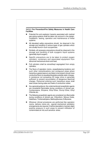 Handbook on Building Fire Codes
IITK-GSDMA-Fire 05-V3.0 Page 229
14.3.2. Fire Prevention/Fire Safety Measures in Health Care
Facilities
Potential fire and explosion hazards associated with medical
gas piping systems shall be taken into account in the design,
installation, testing, operation and maintenance of these
systems;
All stipulated safety precautions should be observed in the
storage and handling of various types of gas cylinders which
are usually found in such occupancies;
Similarly, all necessary precautions should be observed in the
storage and handling of bulk cryogenic liquid systems
(generally liquid oxygen);
Specific precautions are to be taken to protect oxygen
cylinders, containers and associated equipment from
abnormal mechanical shock and heat;
Full cylinders shall be stored/kept segregated from empty
cylinders;
The floors of operation rooms, anaesthetezing locations and
such other rooms/locations and contiguous areas where
hazardous gases/vapours are likely to be present should have
conductive floors to equalise/dissipate possible static charges.
A resistance not exceeding 50 mega ohms is generally
sufficient to prevent accumulation of dangerous electrical
charges. Personnel entering such hazardous areas shall
wear shoes having soles and heels of conductive rubber;
As a general guidance, the undermentioned anaesthetic agents
are considered flammable during conditions of clinical use:
Cyclopropane, Ethylene, Ethyl Ether, Divinyl Ether, Ethyl
Chloride etc;
The following anaesthetic agents are considered non-flammable
during conditions of clinical use: Chloroform, Nitrous Oxide,
Halothane, Trichloroethylene, Methoxyfluorane, Enfluorane;
Wherever clinical procedures are performed like operation
rooms, delivery rooms etc., special mechanical ventilation
arrangements are required. It will be desirable to maintain slight
positive pressure in such areas to prevent infiltration of
contaminated air into such sensitive areas;
 