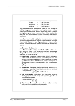 Handbook on Building Fire Codes
IITK-GSDMA-Fire 05-V3.0 Page 23
Copper - 0.000017 per o
C
Aluminium - 0.000023 per o
C
Concrete - 0.000012 per o
C
This thermal expansion phenomenon has to be kept in view for
building design and construction, and is quite relevant while a
building gets involved in fire. The heat on the inner side of a wall of a
burning building may cause it to expand at a higher rate than the
other side, thus causing the wall to bulge outwards, or even leading
to collapse.
1.8.3. More than in solids and liquids, thermal expansion is more
apparent in gases. Hence the pressure exerted by a gas increases
when heated. Thus, in the case of gases, there are three variables
involved in thermal expansion process - temperature, pressure and
volume.
1.9. Gases and Gas hazards.
1.9.1. Gas Laws: Gas particles more freely and fast and can pro-
duce significant effects if their temperature volume or pressure are
changed. These changes are expressed in what are known as Gas
Laws, and are explained below:
a) Charles Law: The volume of a given mass of gas is directly pro
portional to its absolute temperature, provided its pressure is kept
constant. In other words, volume of a given mass of gas increases
by 1/273 of its volume at 0o
C for every 1o
C rise its temperature
provided the pressure remains constant. It is expressed as:
Vi
=
V2
Ti T2
b) Boye’s Law: The volume of a Gas is inversely proportional to
the pressure upon it provided the temperature is constant.
It is expressed as : V2
=
P1
and P1 V1= P2 V2
V1 P2
c) Law of Pressures: The pressure of a given mass of gas is
directly proportional to its absolute temperature, provided its
volume is kept constant.
It is expressed as: P1
=
P2
T1 T2
d) The General Gas Law: The above three Gas Laws can be
combined and expressed in a single equation:
 