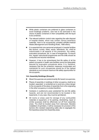 Handbook on Building Fire Codes
IITK-GSDMA-Fire 05-V3.0 Page 230
While plastic containers are preferred to glass containers to
avoid breakage problems, care has to be exercised in the
choice of plastic containers in their compatibility with the liquid
to be contained;
The relevant pollution control rules regarding the safe disposal
of hospital wastes, which may contain various hazardous
materials, have to be scrupulously complied with(Bio-medical
Waste (Management and Handling) Rules, 1998 refers);
It is essential that core personnel employed in hospital facilities
like doctors, nurses, aides, wards, attendants, etc, shall be
indoctrinated in all aspects of fire prevention, fire safety,
evacuation procedures, etc. in case of emergencies. To ensure
this, regular instructional programmes and fire drills should be
conducted and records maintained;
However, it has to be remembered that life safety of all the
patient occupants in health care facilities cannot be adequately
assured by evacuation procedures alone. It is, therefore,
necessary that the fire protection measures incorporated and
maintained for such occupancies should be of the highest
standards so as to ensure maximum life safety opportunities for
the occupants.
14.4. Assembly Buildings (Group-D)
Mixed Occupancies are predominantly life hazard occupancies;
Places of assembly in buildings of other occupancy, shall be so
located, separated or protected as to avoid any undue danger
to the occupants of the place of assembly from a fire originating
in the other occupancy or smoke therefrom;
Canteens in auditoriums pose substantial fire and life safety
hazards, and are not recommended to be located in the
basements. In any case, they must be sprinklered;
All rooms or areas used for storage of any combustible
materials or equipment, or for painting, refurbishing, repair or
similar purposes shall be effectively cut off from assembly
areas. Thy shall be located away from staircases. Besides
installation of sprinklers, it will be necessary for provision of fire
barriers (fire resistant seperating walls) also to segregate the
fire hazardous areas from Assembly areas;
 