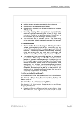 Handbook on Building Fire Codes
IITK-GSDMA-Fire 05-V3.0 Page 233
Building remains occupied generally only during day time;
Occupants are generally expected to be alert;
Occupants are expected to be familiar with the lay out and exits
of the building;
Generally, majority of the occupants are expected to be
physically capable of self-evacuation in case of fire or other
emergency. Assistance or special evacuation help will have to
be rendered to physically challenged (disabled) people;
Total evacuation may be difficult in case of a high rise building
fire, in which case, phased evacuation may have to be adopted.
14.5.4. Other factors:
The fire load in Business buildings is defenitely lower than
Storage, or Hazardous occupancies. But, the occupant load, and
thus the life hazard potential in these buildings, is quite high and,
therefore, it is necessary that the Business buildings, especially
those with larger areas and more floors, must have the
stipulated scales of fire protection requirements as per Codes;
The designer and the Code oficials will have to undertake a
pre-evaluation of life safety as well as fire protection systems
required for Business buildings taking into consideration factors
like the need for support services for such premises like cafetarias,
kitchens, auditoriums, storage areas, car parking facilities, small
retail outlets etc. Similarly, the Code as well as mandatory
special design and construction requirements for the access,
movement, accommodation as well as for the means of exit
requirements for physically challenged people, also have to be
adequately incorporated in the buildings.
14.6. Mercantile Buildings(Group F)
14.6.1. As per NBC Part 4, Mercantile buildings form 3 sub-divisions:
Sub division F-1: Shops, Stores, Departmental Stores, Markets, with
area up to 500 m2
;
Sub division F-2: --do-- with area exceeding 500m2
;
Sub division F-3: Underground Shopping centres, and larger
Shopping Malls/Centres.
Department Stores and Super-markets contain different kinds
of merchandise, which together can constitute high fire load.
 