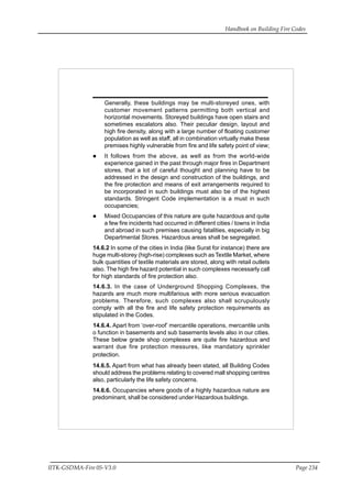 Handbook on Building Fire Codes
IITK-GSDMA-Fire 05-V3.0 Page 234
Generally, these buildings may be multi-storeyed ones, with
customer movement patterns permitting both vertical and
horizontal movements. Storeyed buildings have open stairs and
sometimes escalators also. Their peculiar design, layout and
high fire density, along with a large number of floating customer
population as well as staff, all in combination virtually make these
premises highly vulnerable from fire and life safety point of view;
It follows from the above, as well as from the world-wide
experience gained in the past through major fires in Department
stores, that a lot of careful thought and planning have to be
addressed in the design and construction of the buildings, and
the fire protection and means of exit arrangements required to
be incorporated in such buildings must also be of the highest
standards. Stringent Code implementation is a must in such
occupancies;
Mixed Occupancies of this nature are quite hazardous and quite
a few fire incidents had occurred in different cities / towns in India
and abroad in such premises causing fatalities, especially in big
Departmental Stores. Hazardous areas shall be segregated.
14.6.2 In some of the cities in India (like Surat for instance) there are
huge multi-storey (high-rise) complexes such as Textile Market, where
bulk quantities of textile materials are stored, along with retail outlets
also. The high fire hazard potential in such complexes necessarly call
for high standards of fire protection also.
14.6.3. In the case of Underground Shopping Complexes, the
hazards are much more multifarious with more serious evacuation
problems. Therefore, such complexes also shall scrupulously
comply with all the fire and life safety protection requirements as
stipulated in the Codes.
14.6.4. Apart from ‘over-roof’ mercantile operations, mercantile units
o function in basements and sub basements levels also in our cities.
These below grade shop complexes are quite fire hazardous and
warrant due fire protection messures, like mandatory sprinkler
protection.
14.6.5. Apart from what has already been stated, all Building Codes
should address the problems relating to covered mall shopping centres
also, particularly the life safety concerns.
14.6.6. Occupancies where goods of a highly hazardous nature are
predominant, shall be considered under Hazardous buildings.
 