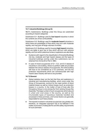 Handbook on Building Fire Codes
IITK-GSDMA-Fire 05-V3.0 Page 235
14.7. Industrial Buildings (Group G)
14.7.1. Subdivisions: Buildings under this Group are subdivided
according to hazard categories:
Subdivision G-1: Buildings used for low hazard industries in which
the contents are of low combustibility;
Subdivision G-2: Buildings used for moderate hazard industries in
which there are possibilities of fires which may burn with moderate
rapidity, and may give off large volumes of smoke;
Subdivision G-3: Buildings used for housing high hazard industries,
which are liable to give rise to fires which will burn with extreme
rapidity, and from which pistonous fumes or explosions are also likely.
Guidance with regard to the classification of Industrial Buildings
into low, moderate and high hazard classes and the types of
industrial buildings coming under this subdivisions can be
obtained from Annex-B to Part 4, NBC;
In case of mixed occupancies of G-1, G-2, and G-3 classes of
industries in one building, where no partition walls are provided
between the various classes of occupancies, the entire building
will have to be considered as a G-3 premises, and the fire
protection requirements which are commensurate with high
hazard class industry will have to be provided.
14.7.2.General
Global statistics bear out the fact that fires and explosions in
industrial and manufacturing facilities, which come under this
Group of Occupancies, account for the major portion of direct
material losses as well as indirect losses (such as production
losses) in a country. In the matter of loss of lives also this
Occupancy Group is one among the front ranking Groups like
Assembly. The large number of such occupancies which abound
in urban and rural areas in the country, as well as the
innumerable types of hazardous materials handled and
processed in these promises, and human factors are generally
responsible for such heavy losses;
The hazards involved in industrial occupancies vary greatly and,
therefore, an integrated approach has to be followed in the
matter of provision of adequate fire and life safety requirements
for such premises;
 