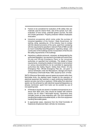 Handbook on Building Fire Codes
IITK-GSDMA-Fire 05-V3.0 Page 236
Factors to be considered for evaluation of life safety risks are
materials used for interior finish, rate of fire spread, burn rate,
evaluation of toxic fumes, potential ignition sources, fire load
and smoke generation. Property protection follows employees
evacuation;
Industrial occupancies which come under the purview of
Industrial legislation of the Central / State Government, for
starting, siting, operating etc. of the industry, have to comply
with the relevant provisions of the same, apart from complying
with the requirements specified in relevant Parts of NBC as well
as local Codes/Bye-laws/Regulations regarding design, and
construction of the buildings and for incorporation of the fire and
life safety requirements in the buildings;
Hazardous, pollution-prone etc. industries, as designated by the
authorised legislation, are required to formulate and submit their
On-site and Off-site Emergency Plans to the concerned
authorities on specified time schedules. The details of these
requirements, including the details of information to be furnished
on various documents/forms (to be submitted to appropriate
authorities) like Safety Report, Safety Data Sheet, On-site
Emergency Plan, Off-site Emergency Plan etc., are given in
various Schedules under the Manufacture, Storage and Import
of Hazardous Chemicals Rules 1989, issued by Govt. of India.
14.7.3. Whenever flammable vapours/ gases are present within their
flammable limits, the slightest spark created by the operation of
electrical equipment like switches or spark producing tools(friction
sparks) can give rise to fire or explosion. While safety from electrical
sparks can be achieved by safe electrical equipment/apparatus as
already mentioned, spark from tools can be avoided by use of
non-sparking tools.
If Petroleum liquids are stored or handled at temperatures at or
above their flash point, they should be treated with extreme
caution (as for class-1 flammable liquids). Hazardous area
normally covers an area extending upto 15m from equipment
handling flammable/combustible liquids, or 30m from equipment
handling flammable gases;
In appropriate cases, clearance from the Chief Controllor of
Explosives (Explosives Dept.) will also be necessary;
 