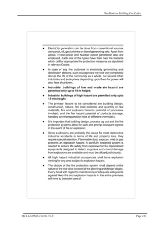 Handbook on Building Fire Codes
IITK-GSDMA-Fire 05-V3.0 Page 237
Electricity generation can be done from conventional sources
using coal, oil, gas turbines or diesel generating sets. Apart from
above, Hydro-power and Nuclear power generation also are
employed. Each one of the types have their own fire hazards
which call for appropriate fire protection measures as stipulated
in relevant Codes;
In case of any fire outbreak in electricity generating and
distribution stations, such occuapncies may not only completely
disrupt the life of the community as a whole, but several other
industries and enterprises depending upon them for power will
also face shut down;
Industrial buildings of low and moderate hazard are
permitted only up to 18 m height;
Industrial buildings of high hazard are permitted only upto
15 min height;
The primary factors to be considered are building design,
construction, nature, fire load potential and quantity of raw
materials, fire and explosion hazards potential of processes
involved, and the fire hazard potential of products (storage,
handling and transportation risks of different chemicals);
It is important that building design, process lay out and the fire
protection systems allow for safe and prompt occupant egress
in the event of fire or explosion;
Since explosions are probably the cause for most destructive
industrial accidents in terms of life and property loss, they
require special attention. Flammable dust, vapours, mist or gas
presents an explosion hazard. A carefully designed system is
needed to ensure life safety from explosive forces. Specialised
equipments designed to detect, suppress and control damage
from explosions are available and must be utilized judiiciously;
All high hazard industrial occupancies shall have explosion
venting for any area subject to explosion hazard;
The choice of the fire protection system shall depend onthe
nature of the risk to be covered at the planning and design stages.
Every detail with regard to maintenance of adequate safeguards
against likely fire and explosion hazards in the entire premises
will have to be taken care of.
 