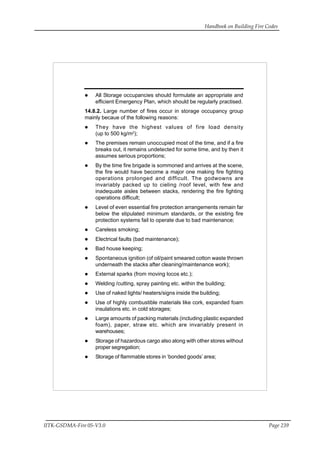 Handbook on Building Fire Codes
IITK-GSDMA-Fire 05-V3.0 Page 239
All Storage occupancies should formulate an appropriate and
efficient Emergency Plan, which should be regularly practised.
14.8.2. Large number of fires occur in storage occupancy group
mainly becaue of the following reasons:
They have the highest values of fire load density
(up to 500 kg/m2
);
The premises remain unoccupied most of the time, and if a fire
breaks out, it remains undetected for some time, and by then it
assumes serious proportions;
By the time fire brigade is sommoned and arrives at the scene,
the fire would have become a major one making fire fighting
operations prolonged and difficult. The godwowns are
invariably packed up to cieling /roof level, with few and
inadequate aisles between stacks, rendering the fire fighting
operations difficult;
Level of even essential fire protection arrangements remain far
below the stipulated minimum standards, or the existing fire
protection systems fail to operate due to bad maintenance;
Careless smoking;
Electrical faults (bad maintenance);
Bad house keeping;
Spontaneous ignition (of oil/paint smeared cotton waste thrown
underneath the stacks after cleaning/maintenance work);
External sparks (from moving locos etc.);
Welding /cutting, spray painting etc. within the building;
Use of naked lights/ heaters/signs inside the building;
Use of highly combustible materials like cork, expanded foam
insulations etc. in cold storages;
Large amounts of packing materials (including plastic expanded
foam), paper, straw etc. which are invariably present in
warehouses;
Storage of hazardous cargo also along with other stores without
proper segregation;
Storage of flammable stores in ‘bonded goods’ area;
 