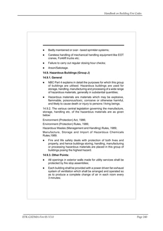 Handbook on Building Fire Codes
IITK-GSDMA-Fire 05-V3.0 Page 240
Badly maintained or over - taxed sprinkler systems;
Careless handling of mechanical handling equipment like EOT
cranes, Forklift trucks etc;
Failure to carry out regular closing hour checks;
Arson/Sabotage.
14.9. Hazardous Buildings (Group J)
14.9.1. General
NBC Part 4 explains in detail the purposes for which this group
of buildings are utilised. Hazardous buildings are used for
storage, handling, manufacturing and processing of a wide range
of hazardous materials, generally in substantial quantities;
Hazardous materials are materials which may be explosive,
flammable, poisonous/toxic, corrosive or otherwise harmful,
and likely to cause death or injury to persons / living beings.
14.9.2. The various central legislation governing the manufacture,
storage, handling etc. of the hazardous materials are as given
below:
Environment (Protection) Act, 1986;
Environment (Protection) Rules, 1986;
Hazardous Wastes (Management and Handling) Rules, 1989;
Manufacture, Storage and Import of Hazardous Chemicals
Rules,1989.
Fire and life safety deals with protection of both lives and
property, and hence buildings storing, handling, manufacturing
or processing hazardous materials are placed in this group of
buildings posing the highest hazard.
14.9.3. Other Points:
All openings in exterior walls made for utility services shall be
protected by fire stop assemblies;
Each building shall be provided with a power driven fan exhaust
system of ventilation which shall be arranged and operated so
as to produce a complete change of air in each room every
3 minutes;
 