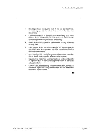 Handbook on Building Fire Codes
IITK-GSDMA-Fire 05-V3.0 Page 241
Breakage of gas line due to heat of fire can be disastrous.
Approaching gas control valves in a room on fire becomes
dangerous;
Control Valve should be located outside the building. Such valve
location should also be conspicuously marked on external walls
for locating them readily in case of emergency;
Use of explosion suppression system helps tackling explosion
at early stage;
Each building where gas is employed for any purpose shall be
provided with an approved outside gas shut-off valve
conspicuously marked;
Any room in which volatile flammable substances are used or
stored should be enclosed in a flameproof enclosure;
Equipment or machinery which generates or emits combustible
or explosive dust or fibers shall be provided with an adequate
exhaust system;
Certain dusts, besides being environmental hazard, can cause
dangerous explosions if they are allowed to mix with air so as to
reach their explosive limit.
 