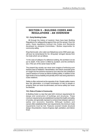 Handbook on Building Fire Codes
IITK-GSDMA-Fire 05-V3.0 Page 242
SECTION 9 - BUILDING CODES AND
REGULATIONS - AN OVERVIEW
15.1. Early Building Codes
All through the history of mankind, there have been Building
Regulations for safeguarding against fires and fire spread. Over the
years, these regulations evolved into Codes and Standards
developed by assigned Committees / Bodies responsible for
community safety.
King Hammurabi, who ruled over Babylonea some 3500 years ago,
will ever be remembered for his ‘oft-quoted’ stringent decree from
his Code which ran as follows:
“In the case of collapse of a defective building, the architect is to be
put to death, if the owner is killed by accident; and the architect’s
son, if the son of the owner loses his life”.
The present day society can never even imagine of enforcing such
barbaric laws of retaliation. Nevertheless, this historic anecdote gives
an insight into the extreme importance and value the old civilisations
used to bestow on human as well as building safety, in addition to the
high levels of accountability and penalty which was being atached to
Code violations.
Safety is often reckoned as the opposite of risk. Greater safety means
less risk (elimination, or at least minimisation of risk) to people or
property. Risk can never be eliminated, and hence safety can never
be absolute.
15.2. Role of Codes in Community
A Building Code is a law that sets forth minimum requirements for
design and construction of buildings and structures. These
minimum requirements are established to protect the health and safety
of society, and generally represent a compromise between optimum
safety and economic feasibilty. Although builders and
owners often established their own requirements, the minimum Code
requiements must be met. Features covered include structural
design, fire protection, means of egress, light, sanitation, and interior
finish.
 