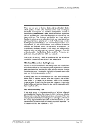 Handbook on Building Fire Codes
IITK-GSDMA-Fire 05-V3.0 Page 243
There are two types of Building Codes. (i) Specification Codes
which spell out in detail what materials can be used, how large(or
small)the building can be, and how components should be
assembled.(ii)Performance Codes, which detailed the objective to
be met, and establish criteria for determining if the objective has
been achieved. The designer and builder are, thus, allowed
freedom in selecting constructional methods and materials as long
as the performance criteria can be met. Performance oriented
Building Codes still embody a fair amount of specification - type
requirements, but the provision exists for substitution of alternate
methods and maerials, if they can be proved as adequate. The
promulgation of modern Building Codes began with disastrous fire
incidents which had taken place at the turn of the century. Thus, it is
understandable that Building Codes and Fire Protection are
partners in alleviating the loss of life and property.
The impact of Building Codes on Fire Protection and Prevention
resulted in the establishmen of height and area criteria.
15.3.Role of Standards in Building Codes
Several of the provisions found in Building Codes are based on the
standards published by nationally recognised organisations. The most
extensive use of the standards is their adoption into the Building
Code by reference, thus keeping the Building Codes to a workable
size, and eliminating dupication of effort.
Building Codes and Fire Protection are two sides of the same coin,
which serve to alleviate the loss of life and property. The architec-
tural design of a building has a significant effect on its fire safety
characteristics. Similarly, the fire protection measures incorporated
for the buildng, both active and passive, also provide reasonable safety
from the effects of fire.
15.4.National Building Code
It was as a sequel to the recommendations of a Panel ofExperts
contituted by the Planning Commission in 1965 that Bureau of Indian
Standards(the Indian Sandards Institution)was entrusted with the task
of preparation of a National Building Code to bring in uniformity in
the builing regulaions throughout the country for adoption by Govt.
departments, local authorities and other construction agencies. The
first version of NBC was published in 1970.
 