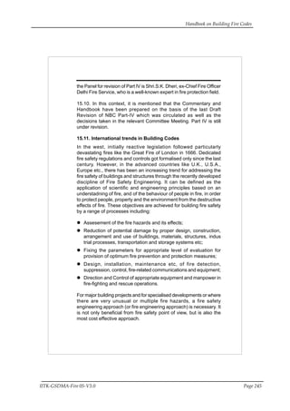Handbook on Building Fire Codes
IITK-GSDMA-Fire 05-V3.0 Page 245
the Panel for revision of Part IV is Shri.S.K. Dheri, ex-Chief Fire Officer
Delhi Fire Service, who is a well-known expert in fire protection field.
15.10. In this context, it is mentioned that the Commentary and
Handbook have been prepared on the basis of the last Draft
Revision of NBC Part-IV which was circulated as well as the
decisions taken in the relevant Committee Meeting. Part IV is still
under revision.
15.11. International trends in Building Codes
In the west, initially reactive legislation followed particularly
devastating fires like the Great Fire of London in 1666. Dedicated
fire safety regulations and controls got formalised only since the last
century. However, in the advanced countries like U.K., U.S.A.,
Europe etc., there has been an increasing trend for addressing the
fire safety of buildings and structures through the recently developed
discipline of Fire Safety Engineering. It can be defined as the
application of scientific and engineering principles based on an
understadning of fire, and of the behaviour of people in fire, in order
to protect people, property and the environment from the destructive
effects of fire. These objectives are achieved for building fire safety
by a range of processes including:
Assesement of the fire hazards and its effects;
Reduction of potential damage by proper design, construction,
arrangement and use of buildings, materials, structures, indus
trial processes, transportation and storage systems etc;
Fixing the parameters for appropriate level of evaluation for
provision of optimum fire prevention and protection measures;
Design, installation, maintenance etc, of fire detection,
suppression, control, fire-related communications and equipment;
Direction and Control of appropriate equipment and manpower in
fire-fighting and rescue operations.
For major building projects and for specialised developments or where
there are very unusual or multiple fire hazards, a fire safety
engineering approach (or fire engineering approach) is necessary. It
is not only beneficial from fire safety point of view, but is also the
most cost effective approach.
 