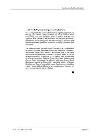 Handbook on Building Fire Codes
IITK-GSDMA-Fire 05-V3.0 Page 246
15.12. Fire Safety Engineering and Indian Scenario
In a country like India, where enforcement of legislative controls are
lacking, and where Code violations are more common than
compliance, due care has to be taken to ensure that the new
approach does not reduce the level of fire and life safety standards.
Regulations should firmly place the responsibility for provision and
maintenance of fire protection facilities in buildings on owners and
occupants.
The different parties involved in the construction of a building like
architects, structural engineers construction engineers, promoters,
contractors, owners and statutory authorities have to be made
accountable for inadequate provision or untimely failure of the fire
protection measures in buildings. In this context, it will be desirable
to amend the existing Building Codes / Bye-laws Development
Control Rules to include the relevant provisions from a Govt
Notification dated 21st March 2001 issued by Ministry of Urban
Development, Govt. of India, which makes the players in the building
industry accountable and liable for any negligence on their part for
non - compliance with relevant Codes.
 