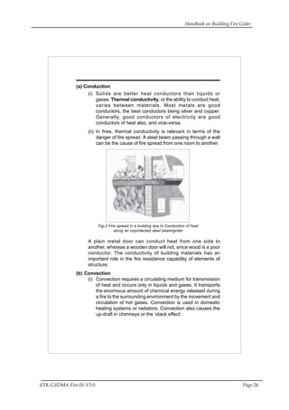 Handbook on Building Fire Codes
IITK-GSDMA-Fire 05-V3.0 Page 26
(a) Conduction
(i) Solids are better heat conductors than liquids or
gases. Thermal conductivity, or the ability to conduct heat,
varies between materials. Most metals are good
conductors, the best conductors being silver and copper.
Generally, good conductors of electricity are good
conductors of heat also, and vice-versa.
(ii) In fires, thermal conductivity is relevant in terms of the
danger of fire spread. A steel beam passing through a wall
can be the cause of fire spread from one room to another.
Fig-2 Fire spread in a building due to Conduction of heat
along an unprotected steel beam/girder
A plain metal door can conduct heat from one side to
another, whereas a wooden door will not, since wood is a poor
conductor. The conductivity of building materials has an
important role in the fire resistance capability of elements of
structure.
(b) Convection
(i) Convection requires a circulating medium for transmission
of heat and occurs only in liquids and gases. It transports
the enormous amount of chemical energy released during
a fire to the surrounding environment by the movement and
circulation of hot gases. Convection is used in domestic
heating systems or radiators. Convection also causes the
up-draft in chimneys or the ‘stack effect’.
 