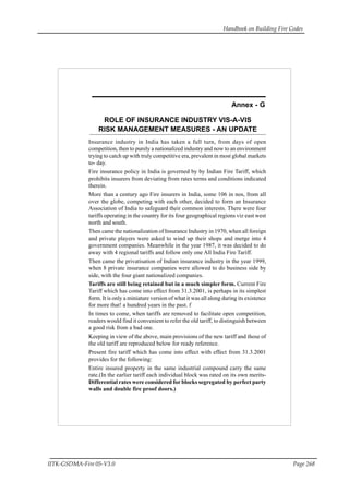 Handbook on Building Fire Codes
IITK-GSDMA-Fire 05-V3.0 Page 268
ROLE OF INSURANCE INDUSTRY VIS-A-VIS
RISK MANAGEMENT MEASURES - AN UPDATE
Annex - G
Insurance industry in India has taken a full turn, from days of open
competition, then to purely a nationalized industry and now to an environment
trying to catch up with truly competitive era, prevalent in most global markets
to- day.
Fire insurance policy in India is governed by by Indian Fire Tariff, which
prohibits insurers from deviating from rates terms and conditions indicated
therein.
More than a century ago Fire insurers in India, some 106 in nos, from all
over the globe, competing with each other, decided to form an Insurance
Association of India to safeguard their common interests. There were four
tariffs operating in the country for its four geographical regions viz east west
north and south.
Then came the nationalization of Insurance Industry in 1970, when all foreign
and private players were asked to wind up their shops and merge into 4
government companies. Meanwhile in the year 1987, it was decided to do
away with 4 regional tariffs and follow only one All India Fire Tariff.
Then came the privatisation of Indian insurance industry in the year 1999,
when 8 private insurance companies were allowed to do business side by
side, with the four giant nationalized companies.
Tariffs are still being retained but in a much simpler form. Current Fire
Tariff which has come into effect from 31.3.2001, is perhaps in its simplest
form. It is only a miniature version of what it was all along during its existence
for more that! a hundred years in the past. f
In times to come, when tariffs are removed to facilitate open competition,
readers would find it convenient to refer the old tariff, to distinguish between
a good risk from a bad one.
Keeping in view of the above, main provisions of the new tariff and those of
the old tariff are reproduced below for ready reference.
Present fire tariff which has come into effect with effect from 31.3.2001
provides for the following:
Entire insured property in the same industrial compound carry the same
rate.(In the earlier tariff each individual block was rated on its own merits-
Differential rates were considered for blocks segregated by perfect party
walls and double fire proof doors.)
 