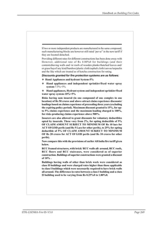 Handbook on Building Fire Codes
IITK-GSDMA-Fire 05-V3.0 Page 269
If two or more independent products are manufactured in the same compound,
such manufacturing blocks are however still rated ‘per se” in the new tariff if
they are located detached.
Providing different rates for different constructions has been done away with
However, additional rate of Rs 4.00%0 for buildings (and their
contents)having walls and /or roofs of wooden planks/thatched leaves and/
or grass/hayof any kind/bamboo/plastic cloth/asphalt cloth/canvas/tarpaulin
and the like which are treated as of kutcha construction for rating.
Discounts granted for fire protection systems are as follows:
Hand Appliances and hydrant System-5%
Hand appliances and independent sprinkler/fixed water spray
system-7.5%+5%
Hand appliances, Hydrant system and independent sprinkler/fixed
water spray system-10%+5%
Risks having sum insured (in one compound of one complex in one
location) of Rs 50 crores and above attract claim experience discounts/
loadings based on claims experience of preceeding three years (excluding
the expiring policy period). Maximum discount granted is 15%, for up-
to 5% claims experience and the maximum loading charged is 100%,
for risks producing claims experience above 500%.
Insurers are also allowed to grant discounts for voluntary deductibles
opted by insureds. These vary from 2%, for opting deductible of 5%
OF CLAIM AMOUNT SUBJECT TO MINIMUM OF Rs 10 lacs for
ACT Of GOD perils (and Rs 5 Lacs for other perils), to 25% for opting
deductible of 5% OF CLAIM AMOUNT SUBJECT TO MINIMUM
OF Rs 20 crores for ACT Of GOD perils (and Rs 10 crores for other
perils).
Now compare this with the provisions of earlierAll India fire tariff given
below.
RCC framed structures, with brick/ RCC walls all- around, RCC roofs,
RCC floors and RCC staircases, were considered as of superior
construction. Buildings of superiorconstructions were granted a discount
of 10% .
Buildings having walls of other than brick work were considered as
class II buildings and were charged rates higher than those applicable
to class I buildings which were necessarily required to have brick walls
all around. The difference in rates between a class I building and a class
II building used to be varying from Rs 0.25%0 to 1.80%0.
 