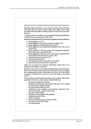 Handbook on Building Fire Codes
IITK-GSDMA-Fire 05-V3.0 Page 270
Buildings with wooden floors were charged a loading of Rs 0.40%0 for
each upper floor in respect of flour mills, paper mills, woolen mills,
jute mills and textile mills. Loading per floor was 0.25%0 in case of tea
factories.
A discount of 10% on tariff rates was permitted, if electrical installations
complied with the requirements of IS: 1646.
Discounts granted for fire protection systems were as follows:
Hand appliances- 2.5%
Hand appliances and trailer pumps/ fire engine-7.5%
Hand Appliances and hydrant System-22.5%
Hand appliances and independent sprinkler/fixed water spray
system-35%
Hand appliances, Hydrant system and independent sprinkler
fixed water spray system-50%/45%
Hand appliances, Hydrant system and fixed Co2/DCP/FOAM
HALON/HALON alternatives systems -45%
Automatic fire alarm systems- 5%
Mutual Aid schemes-5%
Co2 flooding system in textile blow rooms-20%
Diversion system in textile blow rooms-10%
There was no scheme for voluntary deductible, neither there were
loadings for bad claims experience.
Discount of up-to 10% was available on risks having sum insured above
Rs 25 crores for good claims experience for the past 5 years (excluding
the expiring policy period), which had to be below 10% (for claims
experience of below 5% for last 10 years this could be increased
to 15%
On top of this a maximum discount of up-to 25% could be allowed for
good physical features, which mainly included following.
• Proximity of public fire brigades
• Compound wall/fencing all around with gates wide enough
for entry of fire brigade vehicles
• Provision of fire hydrant system
• Additional water supplies and pumping capacities than
what are normally required under rules
• Provision of fire engines
• Full time works brigade for fire fighting
• Fulltime fire/safety officer
• Safety committees
• Workers training in plant operation /safety
• Hot/cold work- permit systems
• No smoking signs
 