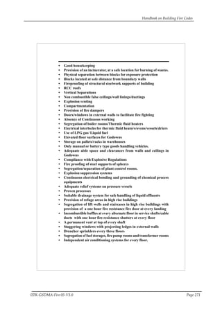 Handbook on Building Fire Codes
IITK-GSDMA-Fire 05-V3.0 Page 271
• Good housekeeping
• Provision of an incinerator, at a safe location for burning of wastes.
• Physical separation between blocks for exposure protection
• Blocks located at safe distance from boundary walls
• Fireproofing of structural steelwork supports of building
• RCC roofs
• Vertical Separations
• Non combustible false ceilings/wall linings/ductings
• Explosion venting
• Compartmentation
• Provision of fire dampers
• Doors/windows in external walls to facilitate fire fighting
• Absence of Continuous working
• Segregation of boiler rooms/Thermic fluid heaters
• Electrical interlocks for thermic fluid heaters/ovens/vessels/driers
• Use of LPG gas/ Liquid fuel
• Elevated floor surfaces for Godowns
• Storage on pallets/racks in warehouses
• Only manual or battery type goods handling vehicles.
• Adequate aisle space and clearances from walls and ceilings in
Godowns
• Compliance with Explosive Regulations
• Fire proofing of steel supports of spheres
• Segregation/separation of plant control rooms.
• Explosion suppression systems
• Continuous electrical bonding and grounding of chemical process
equipments
• Adequate relief systems on pressure vessels
• Proven processes
• Suitable drainage system for safe handling of liquid effluents
• Provision of refuge areas in high rise buildings
• Segregation of lift wells and staircases in high rise buildings with
provision of a one hour fire resistance fire door at every landing
• Incombustible baffles at every alternate floor in service shafts/cable
ducts with one hour fire resistance shutters at every floor
• A permanent vent at top of every shaft
• Staggering windows with projecting ledges in external walls
• Drencher sprinklers every three floors
• Segregation of fuel storages, fire pump rooms and transformer rooms
• Independent air conditioning systems for every floor.
 