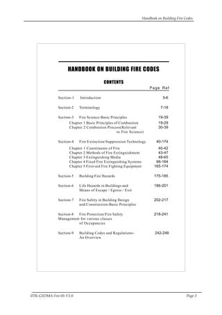 Handbook on Building Fire Codes
IITK-GSDMA-Fire 05-V3.0 Page 3
HANDBOOK ON BUILDING FIRE CODES
CONTENTS
Page Ref
Section-1 Introduction 5-6
Section-2 Terminology 7-18
Section-3 Fire Science-Basic Principles 19-39
Chapter 1 Basic Principles of Combustion 19-29
Chapter 2 Combustion Process(Relevant 30-39
to Fire Science)
Section-4 Fire Extinction/Suppression Technology 40-174
Chapter 1 Constituents of Fire 40-42
Chapter 2 Methods of Fire Extinguishment 43-47
Chapter 3 Extinguishing Media 48-65
Chapter 4 Fixed Fire Extinguishing Systems 66-164
Chapter 5 First-aid Fire Fighting Equipment 165-174
Section-5 Building Fire Hazards 175-185
Section-6 Life Hazards in Buildings and 186-201
Means of Escape / Egress / Exit
Section-7 Fire Safety in Building Design 202-217
and Construction-Basic Principles
Section-8 Fire Protection/Fire Safety 218-241
Management for various classes
of Occupancies
Section-9 Building Codes and Regulations- 242-246
An Overview
 