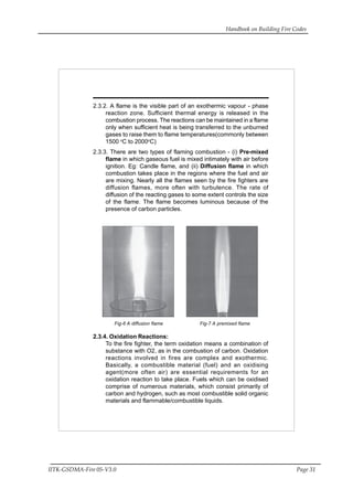Handbook on Building Fire Codes
IITK-GSDMA-Fire 05-V3.0 Page 31
2.3.2. A flame is the visible part of an exothermic vapour - phase
reaction zone. Sufficient thermal energy is released in the
combustion process. The reactions can be maintained in a flame
only when sufficient heat is being transferred to the unburned
gases to raise them to flame temperatures(commonly between
1500 o
C to 2000o
C)
2.3.3. There are two types of flaming combustion - (i) Pre-mixed
flame in which gaseous fuel is mixed intimately with air before
ignition. Eg: Candle flame, and (ii) Diffusion flame in which
combustion takes place in the regions where the fuel and air
are mixing. Nearly all the flames seen by the fire fighters are
diffusion flames, more often with turbulence. The rate of
diffusion of the reacting gases to some extent controls the size
of the flame. The flame becomes luminous because of the
presence of carbon particles.
Fig-6 A diffusion flame Fig-7 A premixed flame
2.3.4. Oxidation Reactions:
To the fire fighter, the term oxidation means a combination of
substance with O2, as in the combustion of carbon. Oxidation
reactions involved in fires are complex and exothermic.
Basically, a combustible material (fuel) and an oxidising
agent(more often air) are essential requirements for an
oxidation reaction to take place. Fuels which can be oxidised
comprise of numerous materials, which consist primarily of
carbon and hydrogen, such as most combustible solid organic
materials and flammable/combustible liquids.
 