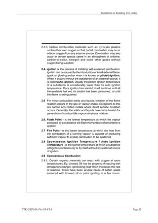 Handbook on Building Fire Codes
IITK-GSDMA-Fire 05-V3.0 Page 32
2.3.5 Certain combustible materials such as pyroxylin plastics
contain their own oxygen so that partial combustion may occur
without oxygen from any external source. Combustion may also
occur in certain special cases in an atmosphere of chlorine,
carbon-di-oxide, nitrogen and some other gases without
oxygen being supplied.
2.4. Ignition is the process of initiating self-sustained combustion.
Ignition can be caused by the introduction of small external flame,
spark or glowing ember when it is known as piloted-ignition.
When it occurs without the assistance of an external source, it
is called auto-ignition. Usually the piloted ignition temperature
of a substance is considerably lower than its auto ignition
temperature. Once ignition has started, it will continue until all
the available fuel and /or oxidant has been consumed, or until
the flame is extinguished.
2.5 For most combustible solids and liquids, initiation of the flame
reaction occurs in the gas or vapour phase. Exceptions to this
are carbon and certain metals where direct surface oxidation
occurs. Generally, the solids and liquids have to be heated for
generation of combustible vapour-air-phase mixture.
2.6. Flash Point - is the lowest temperature at which the vapour
produced by a substance will flash momentarily when a flame is
applied.
2.7 Fire Point - is the lowest temperature at which the heat from
the combustion of a burning vapour is capable of producing
sufficient vapour to enable combustion to be sustained.
2.8 Spontaneous Ignition Temperature / Auto Ignition
Temperature - is the lowest temperature at which a substance
will ignite spontaneously or by itself without any external source
of ignition.
2.9 Spontaneous Combustion
2.9.1. Certain organic materials can react with oxygen at room
temperatures. Eg. Linseed Oil has the property of reacting with
atmospheric oxygen, generating heat which increases the rate
of reaction. There have been several cases of cotton waste
smeared with linseed oil or paint igniting in a few hours,
 