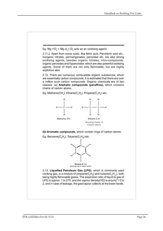 Handbook on Building Fire Codes
IITK-GSDMA-Fire 05-V3.0 Page 36
Eg: Mg +Cl2
= Mg cl2
( Cl2
acts as an oxidising agent)
2.11.2. Apart from some acids. like Nitric acid, Perchloric acid etc.,
inorganic nitrates, permanganates, peroxides etc. are also strong
oxidising agents, besides organic nitrates, nitro-compounds,
organic peroxides and hyperoxides, which are also powerful oxidising
agents. Some of them are not only flammable, but are highly
explosive also.
2.12. There are numerous combustible organic substances, which
are essentially carbon compounds. It is estimated that there are over
a million such carbon compounds. Organic chemicals are of two
classes: (a) Aliphatic compounds (paraffins), which contains
chains of carbon atoms;
Eg. Methane(CH4
), Ethane(C2
H6
), Propane(C3
H8
) etc;
(b) Aromatic compounds, which contain rings of carbon atoms;
Eg. Benzene(C6
H6
), Toluene(C7
H8
) etc.
2.13. Liquefied Petroleum Gas (LPG), which is commonly used
cooking gas, is a mixture of propane(C3
H8
) and butane(C4
H10
), both
being highly flammable gases. The expansion ratio of liquid to gas of
LPG is approx. 1 to 270, and the vapour density(VD) is around 1.5 to
2, and in case of leakage, the gas/vapour collects at the lower levels.
 