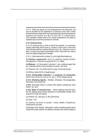 Handbook on Building Fire Codes
IITK-GSDMA-Fire 05-V3.0 Page 37
2.13.1. These are gases at room temperatures and pressures, but
can be liquified by the application of pressure since their critical
temperatures are well above room temperature(critical temperatures
propane and butane are 96.7o
C and 152 o
C respectively).
LPG cylinders heated above the critical temperature are likely to
explode due to enormous pressure increase.
2.14. Chemical fires
2.14.1.A chemical fire is a fire in which the material is a chemical.
Certain chemicals which have O2
content in them and in case they
catch fire they will burn without the aid of air or O2
. If there is a rise in
temp. or due to any reason spark falls on them, they catch fire. Hence
they are highly dangerous in storage.
2.14. 2. Chemicals which contain O2
and highly flammable are:
a) Solitary compounds: Such as celluloid (cellulo-nitrate),
nitro-glycerine. They are compounds of C, H2
, N&O2
b) Mixtures - (i) Gunpowder (charcoal + any oxidising agent like
pot. chlorate) which is very sensitive to shock and heat.
(ii) Thermite (Al + Fe oxide) which is used in thermite bombs
(iii) Nitrous oxide (N2
O) or laughing gas.
2.14.3. Combustible materials + a supporter of combustion
(which may not be O2
) such as Cl2
, Br2,
I2
, of the halogen group.
2.14.4. Oxidising Agents - Nitrates, Chlorates, Permanganates,
Peroxides, Chromates etc.
2.14.5. Chemicals which in contact with organic substances react
easily - Eg: acid.
2.14.6. Risks at chemical fires - When fighting chemical fires,
the fire fighting party will be exposed to considerable danger from
poisonous fumes and gases
(a) Irritants:-Cl2
, Tear gas, S, NH3
(Ammonia)
(b) Toxic - CO
(c) Injurious by touch or contact - Acids, Alkalis, Phosphorus,
Hydrocyanic acid gas
(d) Danger of fire spread - Chlorates or other oxidating agents when
mixed with water used for fire fighting, dissolve and cause danger to
 