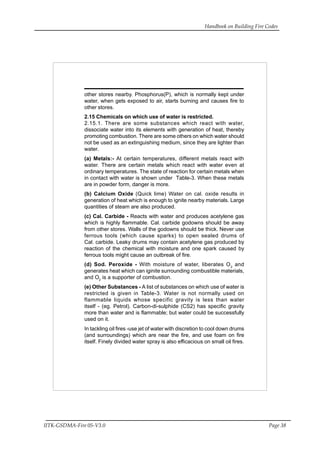 Handbook on Building Fire Codes
IITK-GSDMA-Fire 05-V3.0 Page 38
other stores nearby. Phosphorus(P), which is normally kept under
water, when gets exposed to air, starts burning and causes fire to
other stores.
2.15 Chemicals on which use of water is restricted.
2.15.1. There are some substances which react with water,
dissociate water into its elements with generation of heat, thereby
promoting combustion. There are some others on which water should
not be used as an extinguishing medium, since they are lighter than
water.
(a) Metals:- At certain temperatures, different metals react with
water. There are certain metals which react with water even at
ordinary temperatures. The state of reaction for certain metals when
in contact with water is shown under Table-3. When these metals
are in powder form, danger is more.
(b) Calcium Oxide (Quick lime) Water on cal. oxide results in
generation of heat which is enough to ignite nearby materials. Large
quantities of steam are also produced.
(c) Cal. Carbide - Reacts with water and produces acetylene gas
which is highly flammable. Cal. carbide godowns should be away
from other stores. Walls of the godowns should be thick. Never use
ferrous tools (which cause sparks) to open sealed drums of
Cal. carbide. Leaky drums may contain acetylene gas produced by
reaction of the chemical with moisture and one spark caused by
ferrous tools might cause an outbreak of fire.
(d) Sod. Peroxide - With moisture of water, liberates O2
and
generates heat which can iginite surrounding combustible materials,
and O2
is a supporter of combustion.
(e) Other Substances - A list of substances on which use of water is
restricted is given in Table-3. Water is not normally used on
flammable liquids whose specific gravity is less than water
itself - (eg. Petrol). Carbon-di-sulphide (CS2) has specific gravity
more than water and is flammable; but water could be successfully
used on it.
In tackling oil fires -use jet of water with discretion to cool down drums
(and surroundings) which are near the fire, and use foam on fire
itself. Finely divided water spray is also efficacious on small oil fires.
 