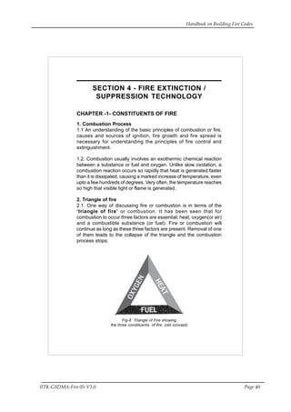Handbook on Building Fire Codes
IITK-GSDMA-Fire 05-V3.0 Page 40
SECTION 4 - FIRE EXTINCTION /
SUPPRESSION TECHNOLOGY
CHAPTER -1- CONSTITUENTS OF FIRE
1. Combustion Process
1.1 An understanding of the basic principles of combustion or fire,
causes and sources of ignition, fire growth and fire spread is
necessary for understanding the principles of fire control and
extinguishment.
1.2. Combustion usually involves an exothermic chemical reaction
between a substance or fuel and oxygen. Unlike slow oxidation, a
combustion reaction occurs so rapidly that heat is generated faster
than it is dissipated, causing a marked increase of temperature, even
upto a few hundreds of degrees. Very often, the temperature reaches
so high that visible light or flame is generated.
2. Triangle of fire
2.1. One way of discussing fire or combustion is in terms of the
‘triangle of fire’ or combustion. It has been seen that for
combustion to occur three factors are essential; heat, oxygen(or air)
and a combustible substance (or fuel). Fire or combustion will
continue as long as these three factors are present. Removal of one
of them leads to the collapse of the triangle and the combustion
process stops.
Fig-8 Triangle of Fire showing
the three constituents of fire. (old concept)
 
