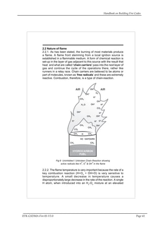 Handbook on Building Fire Codes
IITK-GSDMA-Fire 05-V3.0 Page 41
2.2 Nature of flame
2.2.1. As has been stated, the burning of most materials produce
a flame. A flame front stemming from a local ignition source is
established in a flammable medium. A form of chemical reaction is
set-up in the layer of gas adjacent to this source with the result that
heat and what are called ‘chain carriers’ pass into the next layer of
gas and continue the cycle of the operations there, rather like
runners in a relay race. Chain carriers are believed to be atoms or
part of molecules, known as ‘free radicals’ and these are extremely
reactive. Combustion, therefore, is a type of chain-reaction.
Fig-9 Uninhibited / Unbroken Chain Reaction showing
active radicals like H*, O* & OH* in the flame
2.2.2. The flame temperature is very important because the rate of a
key combustion reaction (H+O2
= OH+O) is very sensitive to
temperature. A small decrease in temperature causes a
disproportionately large decrease in the rate of the reaction. A single
H atom, when introduced into an H2
-O2
mixture at an elevated
 