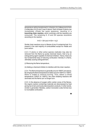 Handbook on Building Fire Codes
IITK-GSDMA-Fire 05-V3.0 Page 42
temperature will be transformed in a fraction of a millisecond to form
2 molecules of H2
O and 3 new H atoms. Each of these H atoms can
immediately initiate the same sequence, resulting in a
branching chain reaction, which continues until the reactants are
consumed. The remaining H, O and OH species recombine
according to the reaction
H+O = OH and H+OH = H2
O
Similar chain reactions occur in flames of any H containing fuel. H is
present in the vast majority of combustibles except for metals and
pure carbon.
2.2.3. H atoms or other active species (radicals) may also be
removed from the flame by purely chemical means, that is by an
extinguishing agent capable of chemical inhibition. Hence, there are
two fundamental ways of reducing combustion intensity in a flame,
ultimately causing extinguishment:
(i) Reducing the flame temperature,
(ii) Adding a chemical inhibitor to interfere with the chain reaction.
2.2.4. The flame temperature is generally around 1900o
C and above.
By bringing the flame temperature to below around 1200o
C to 1300o
C,
flame is unable to continue burning. Thus, below a critical
temperature (1200o
C to 1300o
C), the chain breaking reactions will
dominate and the flame can no longer burn.
2.2.5. In the absence of oxygen within certain zones of the flames,
the organic (carbon containing) materials are decomposed by heat
giving rise to tarry and sooty decomposition products. In other words,
smoke is generated. Besides, carbon monoxide is also formed due
to incomplete combustion.
 