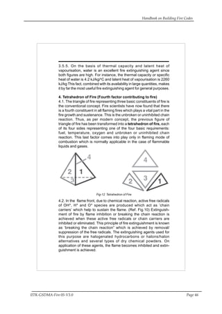 Handbook on Building Fire Codes
IITK-GSDMA-Fire 05-V3.0 Page 46
3.5.5. On the basis of thermal capacity and latent heat of
vapourisation, water is an excellent fire extinguishing agent since
both figures are high. For instance, the thermal capacity or specific
heat of water is 4.2 kJ/kg/o
C and latent heat of vapourisation is 2260
kJ/kg This fact, combined with its availability in large quantities, makes
it by far the most useful fire extinguishing agent for general purposes.
4. Tetrahedron of Fire (Fourth factor contributing to fire)
4.1. The triangle of fire representing three basic constituents of fire is
the conventional concept. Fire scientists have now found that there
is a fourth constituent in all flaming fires which plays a vital part in the
fire growth and sustenance. This is the unbroken or uninhibited chain
reaction. Thus, as per modern concept, the previous figure of
triangle of fire has been transformed into a tetrahedron of fire, each
of its four sides representing one of the four basic requirements:
fuel, temperature, oxygen and unbroken or uninhibited chain
reaction. This last factor comes into play only in flaming mode of
combustion which is normally applicable in the case of flammable
liquids and gases.
Fig-12 Tetrahedron of Fire
4.2. In the flame front, due to chemical reaction, active free radicals
of OH*, H* and O* species are produced which act as ‘chain
carriers’ which help to sustain the flame. (Ref. Fig.10) Extinguish-
ment of fire by flame inhibition or breaking the chain reaction is
achieved when these active free radicals or chain carriers are
inhibited or eliminated. This principle of fire extinguishment is known
as ‘breaking the chain reaction” which is achieved by removal/
suppression of the free radicals. The extinguishing agents used for
this purpose are halogenated hydrocarbons or halons/halon
alternatives and several types of dry chemical powders. On
application of these agents, the flame becomes inhibited and extin-
guishment is achieved.
 